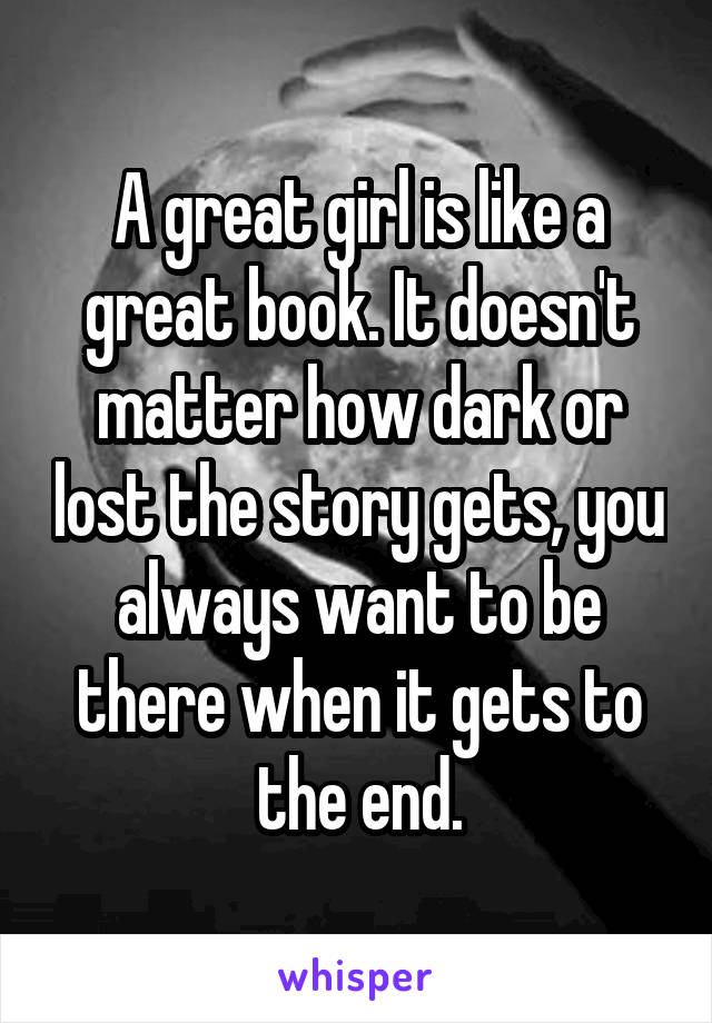 A great girl is like a great book. It doesn't matter how dark or lost the story gets, you always want to be there when it gets to the end.