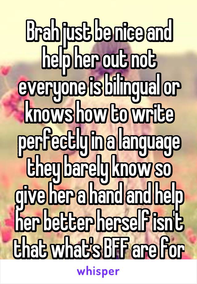 Brah just be nice and help her out not everyone is bilingual or knows how to write perfectly in a language they barely know so give her a hand and help her better herself isn't that what's BFF are for