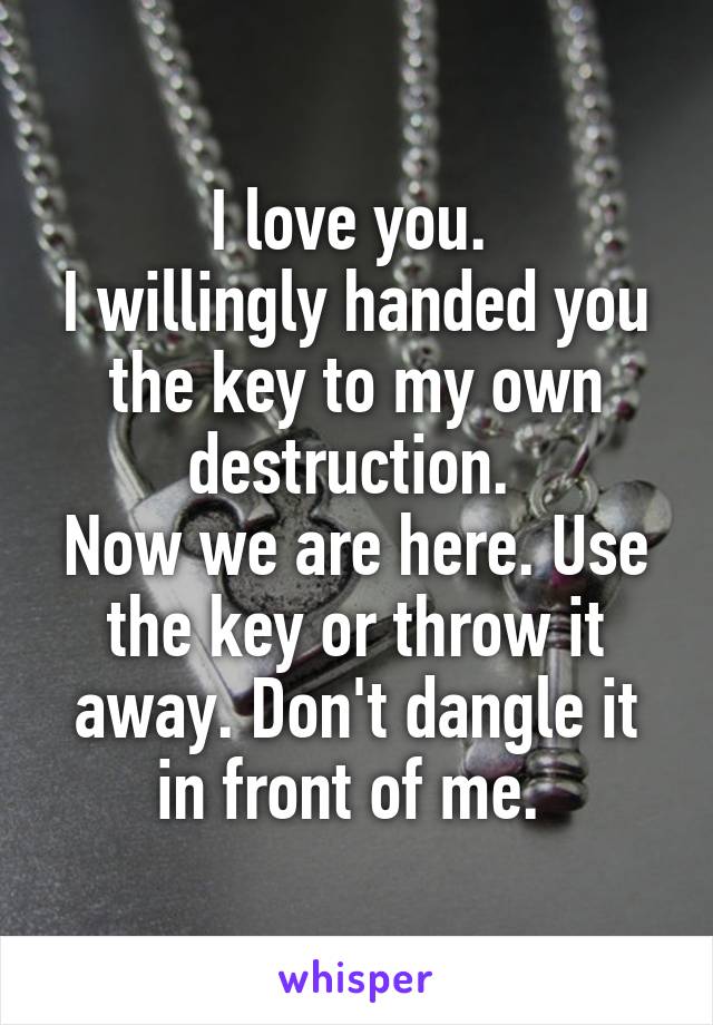 I love you. 
I willingly handed you the key to my own destruction. 
Now we are here. Use the key or throw it away. Don't dangle it in front of me. 
