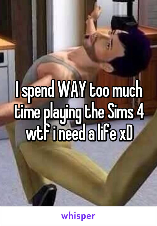 I spend WAY too much time playing the Sims 4 wtf i need a life xD