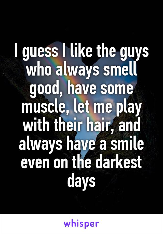 I guess I like the guys who always smell good, have some muscle, let me play with their hair, and always have a smile even on the darkest days