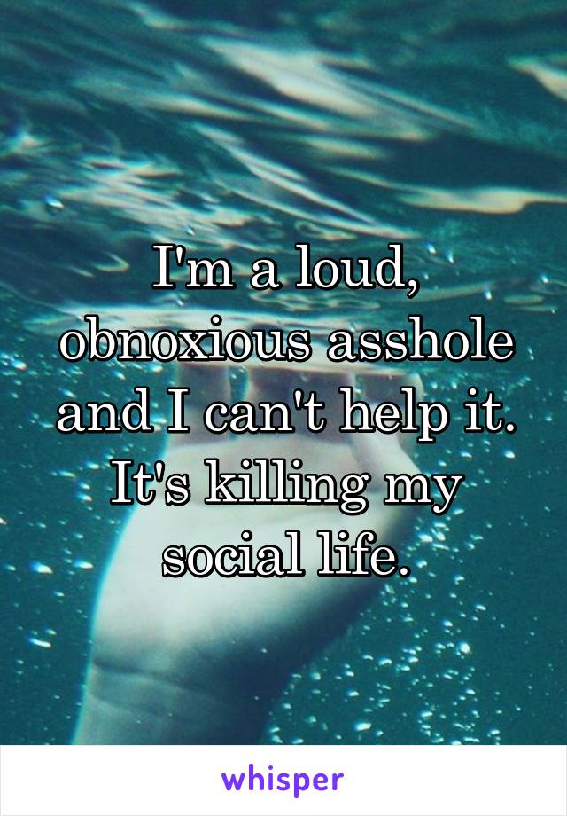 I'm a loud, obnoxious asshole and I can't help it. It's killing my social life.