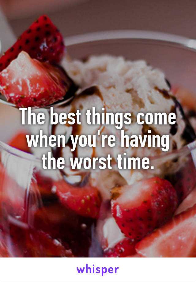 The best things come when you're having the worst time.