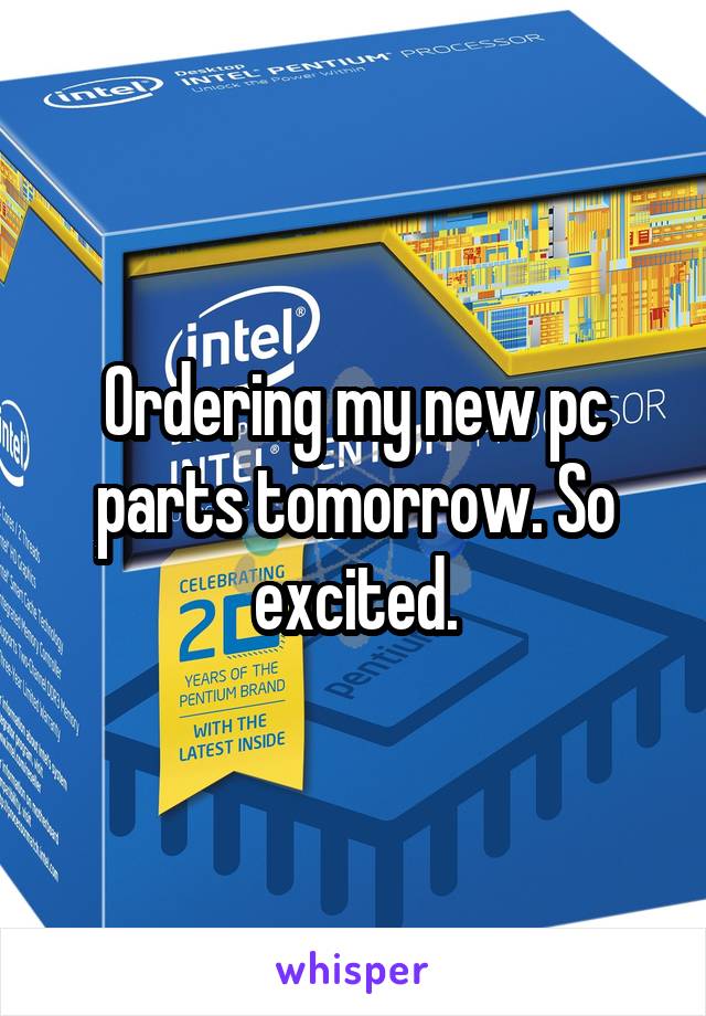 Ordering my new pc parts tomorrow. So excited.