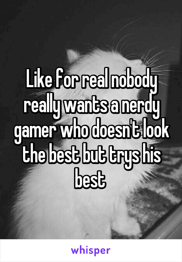 Like for real nobody really wants a nerdy gamer who doesn't look the best but trys his best 