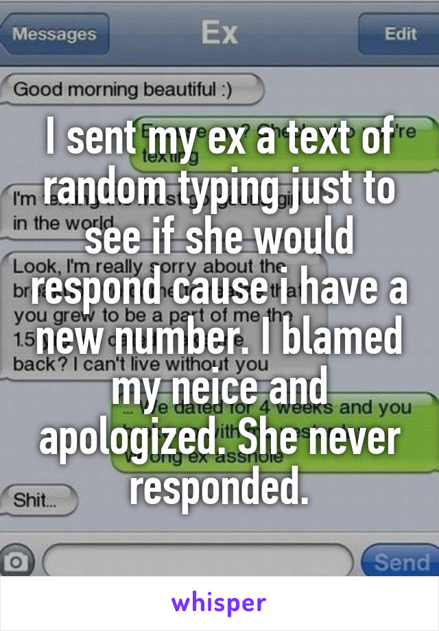 I sent my ex a text of random typing just to see if she would respond cause i have a new number. I blamed my neice and apologized. She never responded.