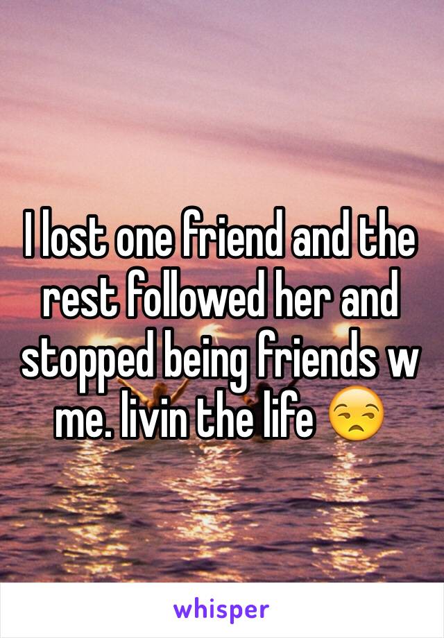 I lost one friend and the rest followed her and stopped being friends w me. livin the life 😒