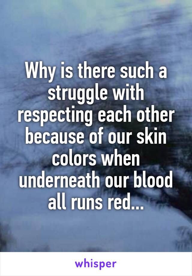 Why is there such a struggle with respecting each other because of our skin colors when underneath our blood all runs red...