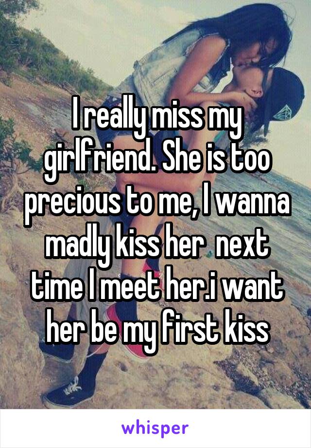 I really miss my girlfriend. She is too precious to me, I wanna madly kiss her  next time I meet her.i want her be my first kiss