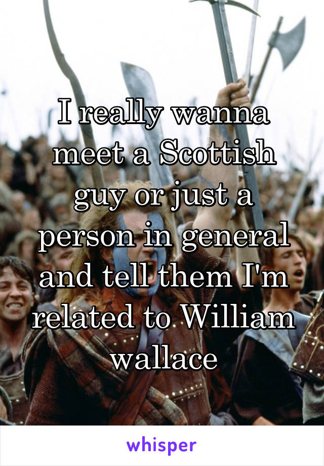 I really wanna meet a Scottish guy or just a person in general and tell them I'm related to William wallace