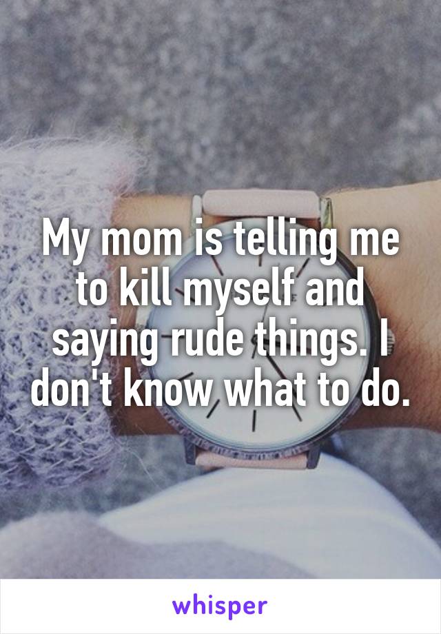 My mom is telling me to kill myself and saying rude things. I don't know what to do.