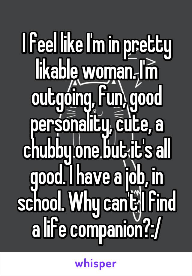 I feel like I'm in pretty likable woman. I'm outgoing, fun, good personality, cute, a chubby one but it's all good. I have a job, in school. Why can't I find a life companion?:/