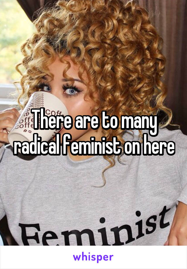 There are to many radical feminist on here