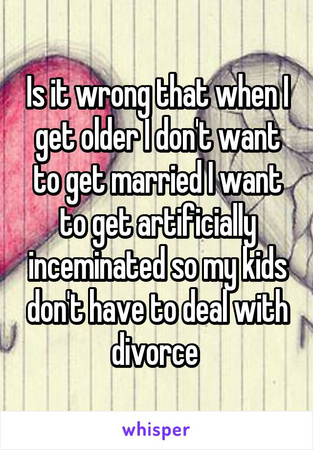 Is it wrong that when I get older I don't want to get married I want to get artificially inceminated so my kids don't have to deal with divorce 