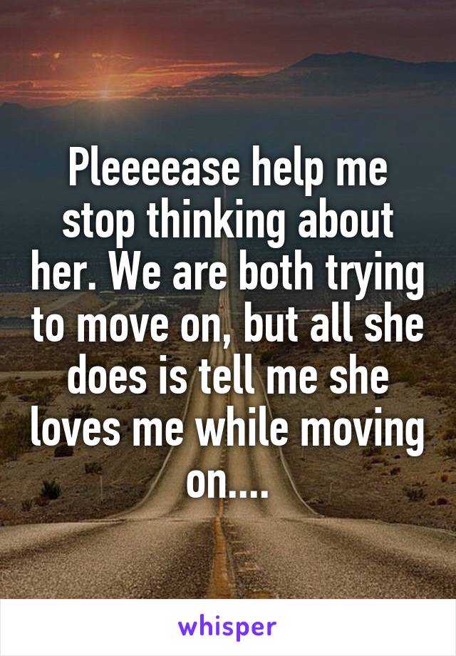 Pleeeease help me stop thinking about her. We are both trying to move on, but all she does is tell me she loves me while moving on....