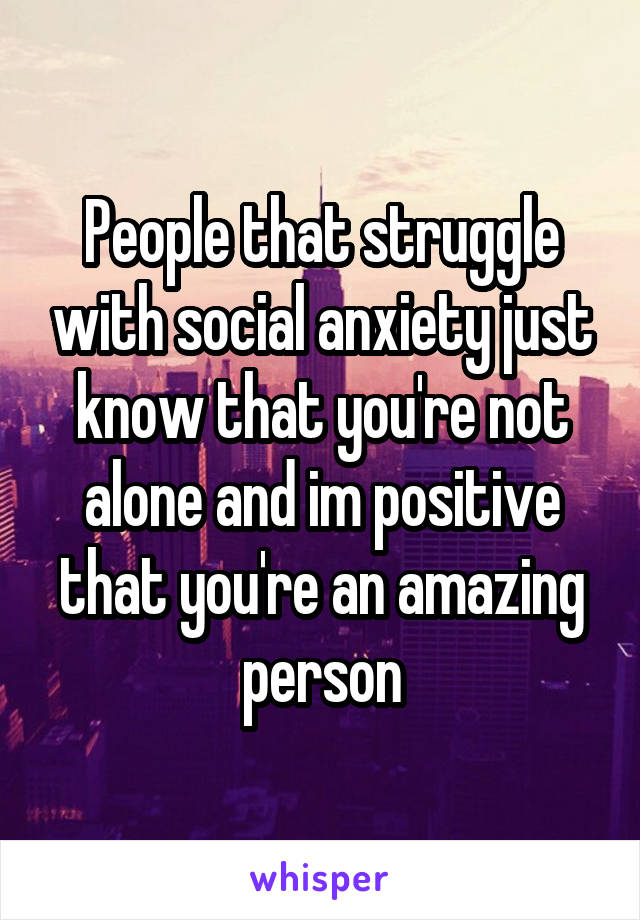People that struggle with social anxiety just know that you're not alone and im positive that you're an amazing person