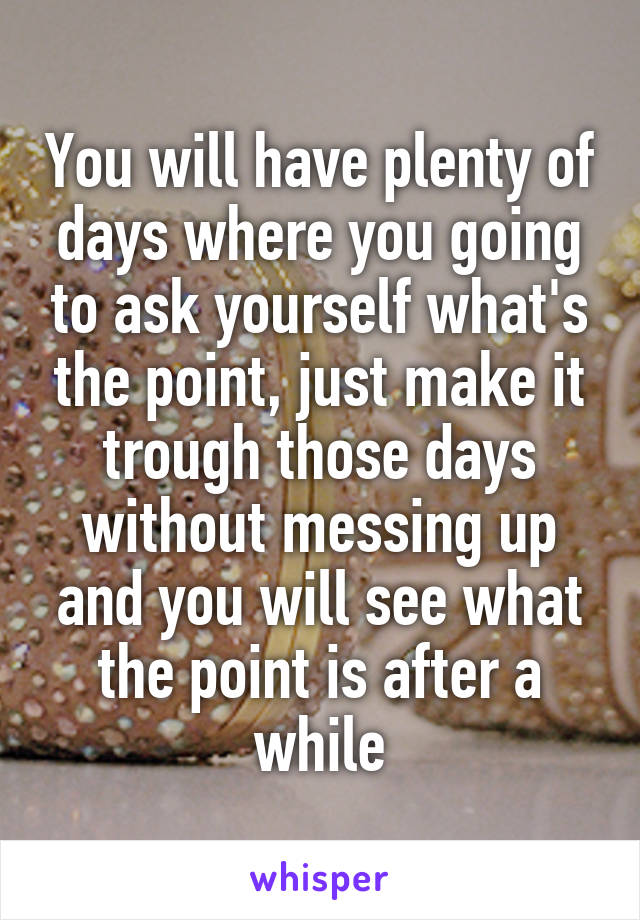 You will have plenty of days where you going to ask yourself what's the point, just make it trough those days without messing up and you will see what the point is after a while