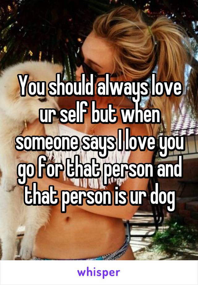 You should always love ur self but when someone says I love you go for that person and that person is ur dog