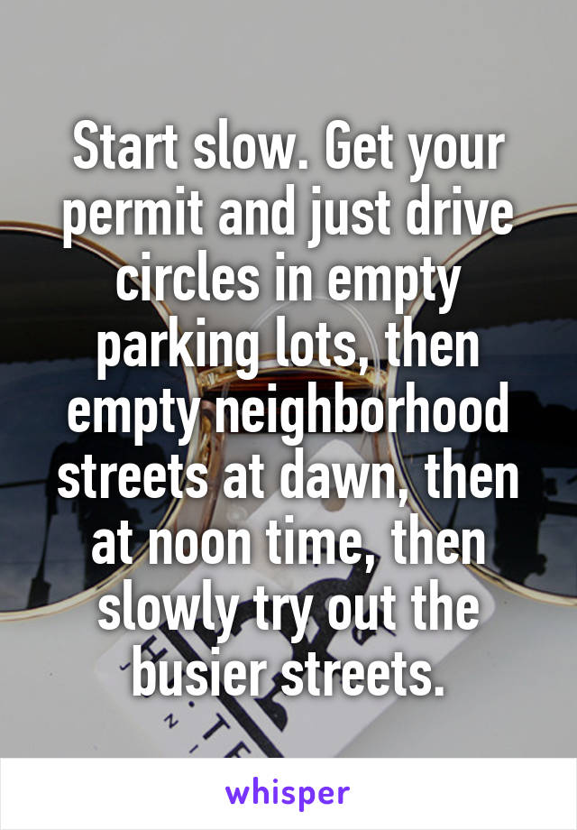 Start slow. Get your permit and just drive circles in empty parking lots, then empty neighborhood streets at dawn, then at noon time, then slowly try out the busier streets.