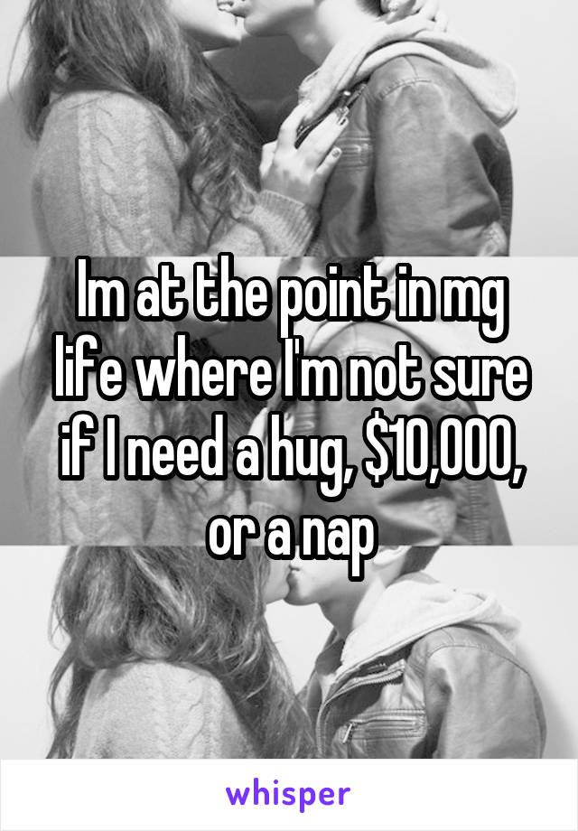 Im at the point in mg life where I'm not sure if I need a hug, $10,000, or a nap
