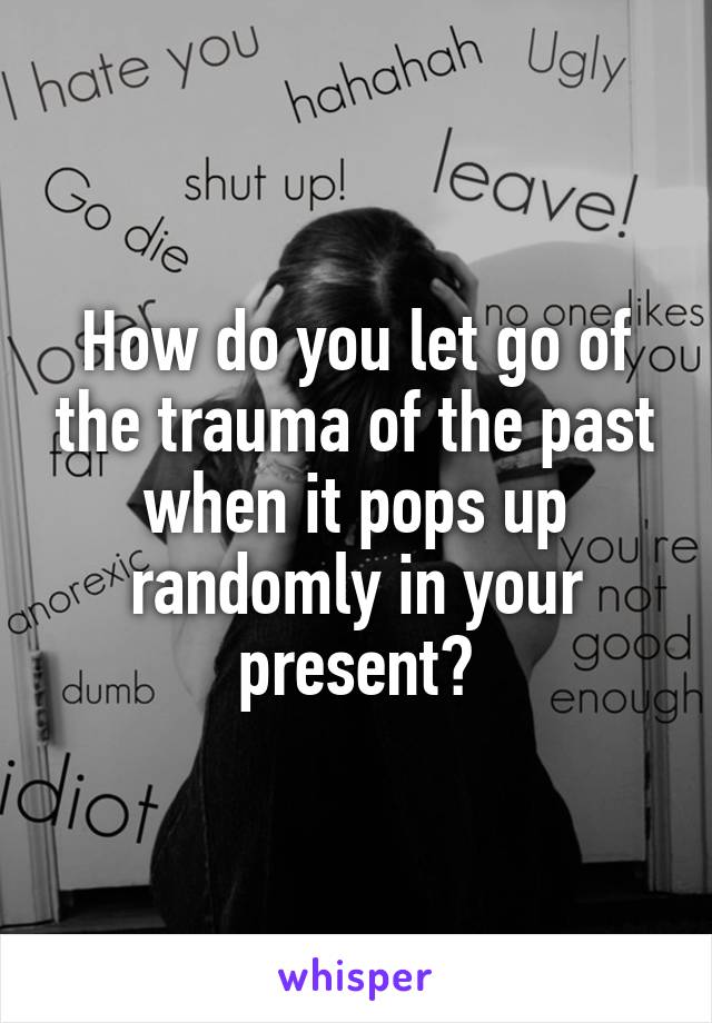 How do you let go of the trauma of the past when it pops up randomly in your present?