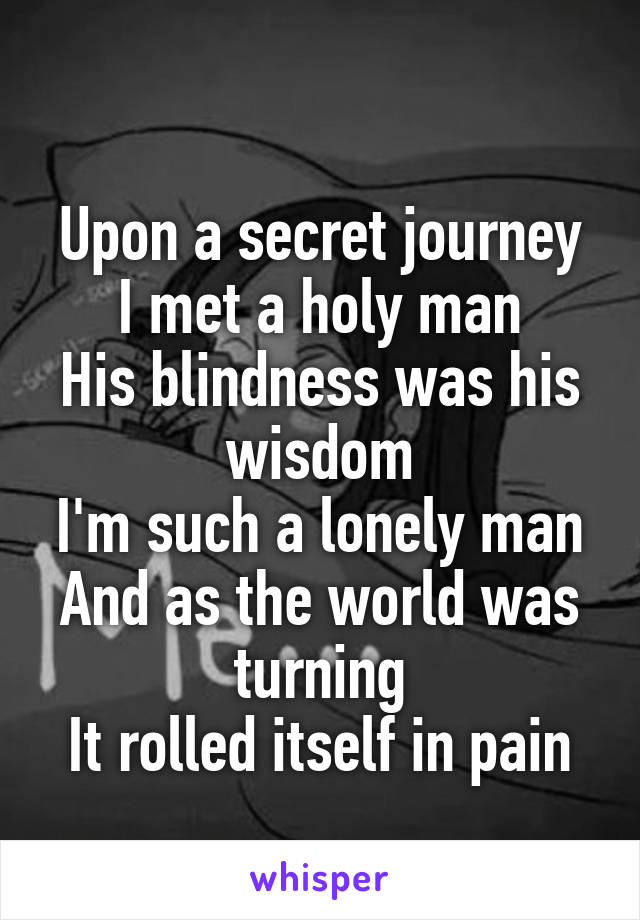 
Upon a secret journey
I met a holy man
His blindness was his wisdom
I'm such a lonely man
And as the world was turning
It rolled itself in pain