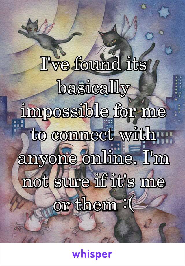 I've found its basically impossible for me to connect with anyone online. I'm not sure if it's me or them :(
