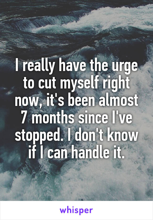 I really have the urge to cut myself right now, it's been almost 7 months since I've stopped. I don't know if I can handle it.