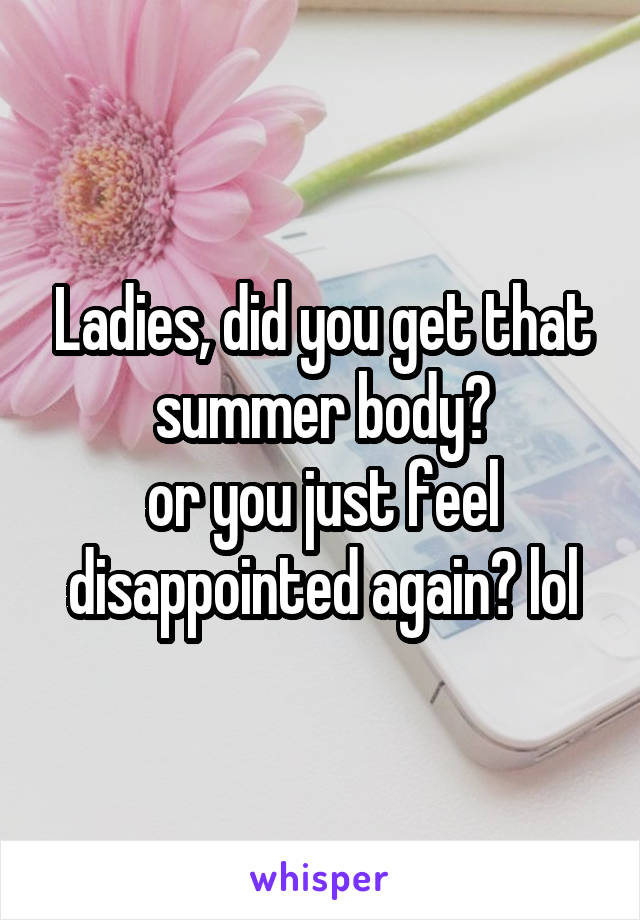 Ladies, did you get that summer body?
or you just feel disappointed again? lol