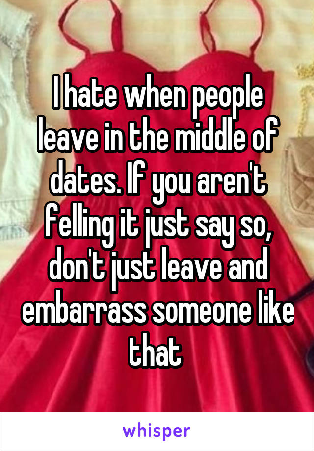 I hate when people leave in the middle of dates. If you aren't felling it just say so, don't just leave and embarrass someone like that 