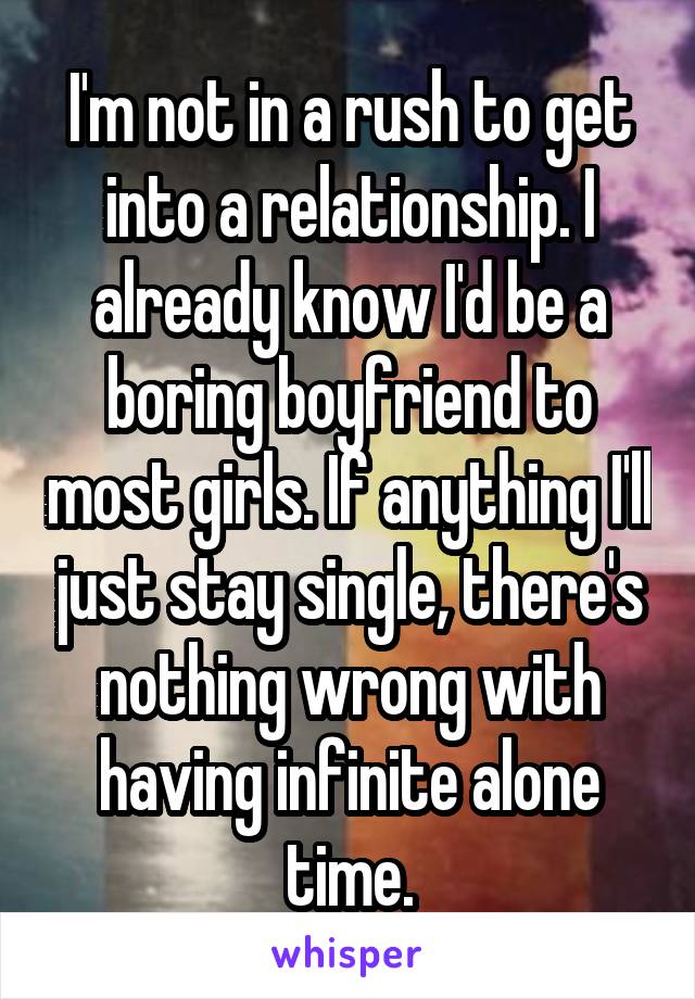 I'm not in a rush to get into a relationship. I already know I'd be a boring boyfriend to most girls. If anything I'll just stay single, there's nothing wrong with having infinite alone time.