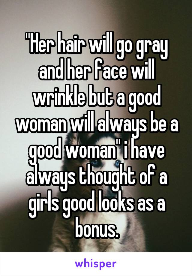 "Her hair will go gray and her face will wrinkle but a good woman will always be a good woman" i have always thought of a girls good looks as a bonus.