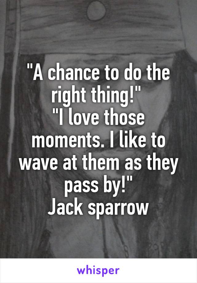 "A chance to do the right thing!" 
"I love those moments. I like to wave at them as they pass by!"
Jack sparrow