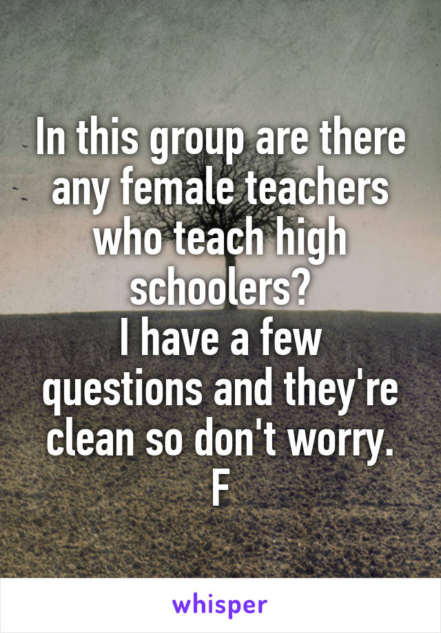 In this group are there any female teachers who teach high schoolers?
I have a few questions and they're clean so don't worry.
F