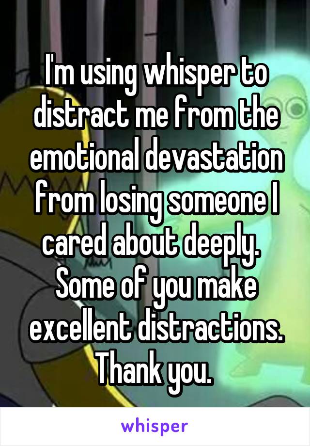 I'm using whisper to distract me from the emotional devastation from losing someone I cared about deeply.   Some of you make excellent distractions. Thank you. 
