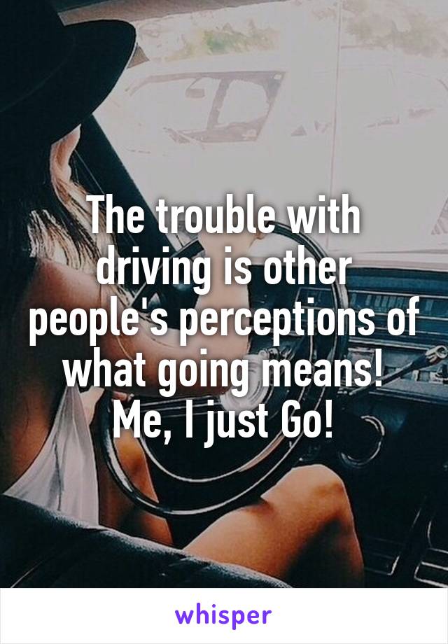 The trouble with driving is other people's perceptions of what going means! Me, I just Go!