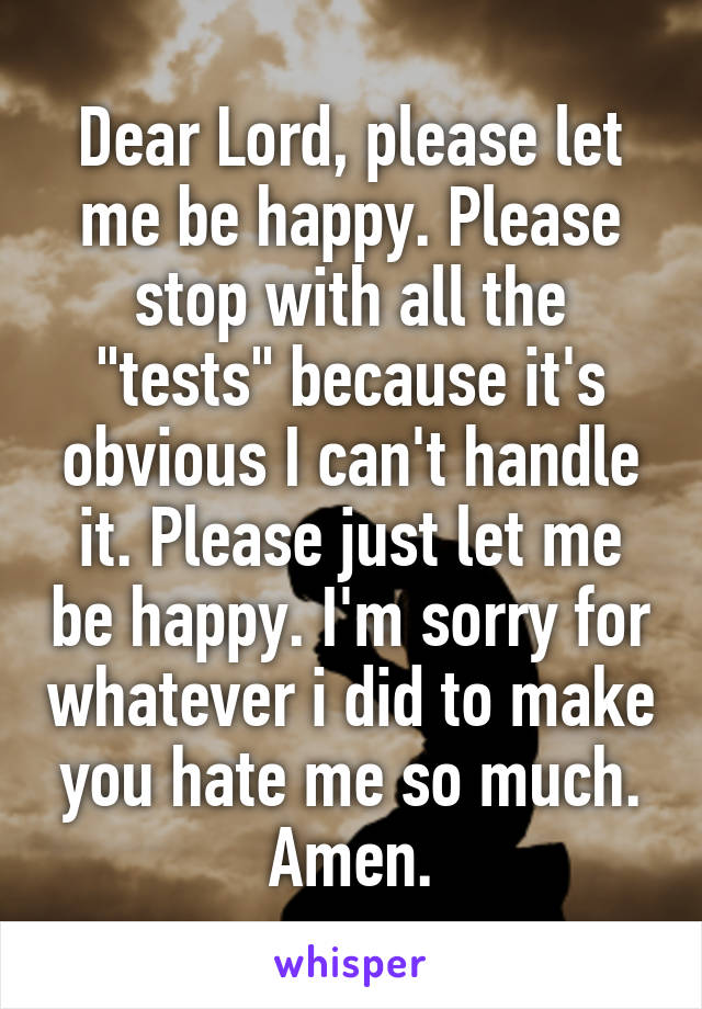 Dear Lord, please let me be happy. Please stop with all the "tests" because it's obvious I can't handle it. Please just let me be happy. I'm sorry for whatever i did to make you hate me so much. Amen.