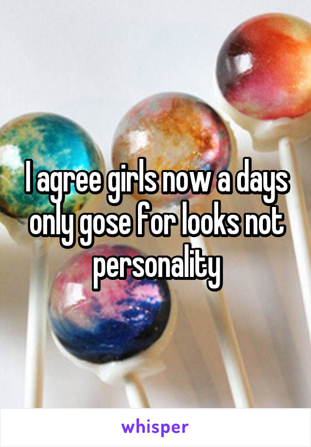 I agree girls now a days only gose for looks not personality