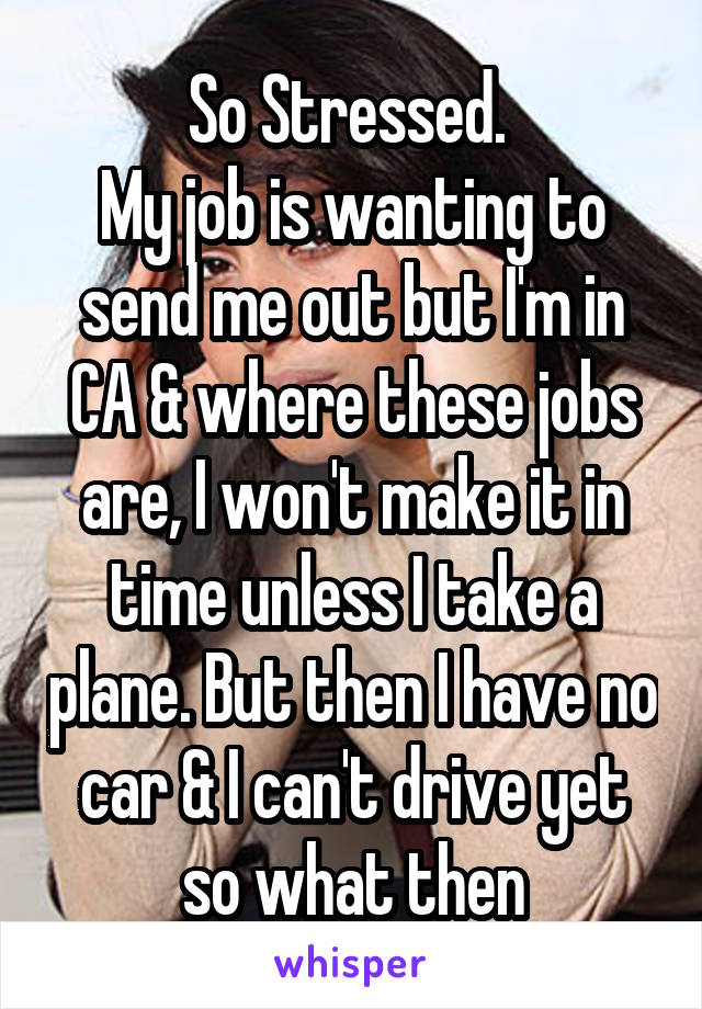 So Stressed. 
My job is wanting to send me out but I'm in CA & where these jobs are, I won't make it in time unless I take a plane. But then I have no car & I can't drive yet so what then