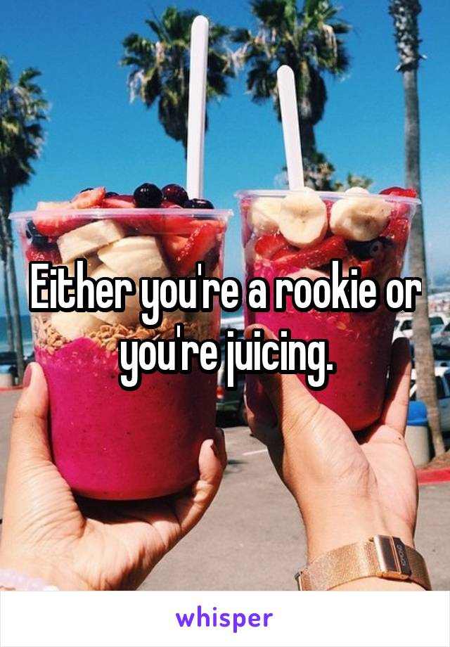 Either you're a rookie or you're juicing.