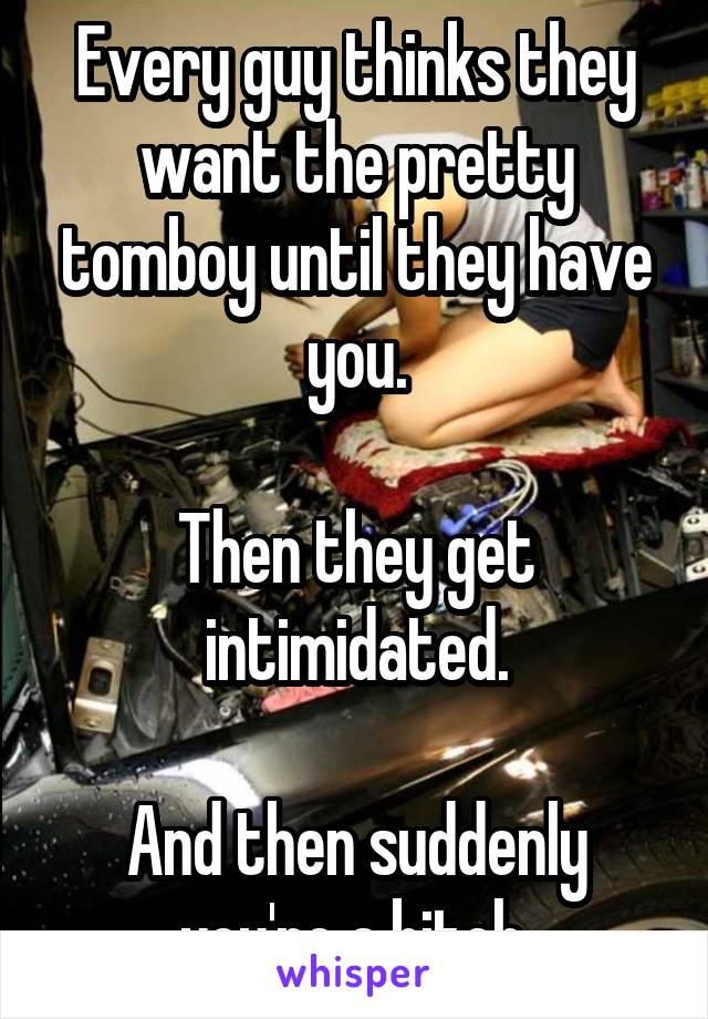 Every guy thinks they want the pretty tomboy until they have you.

Then they get intimidated.

And then suddenly you're a bitch.