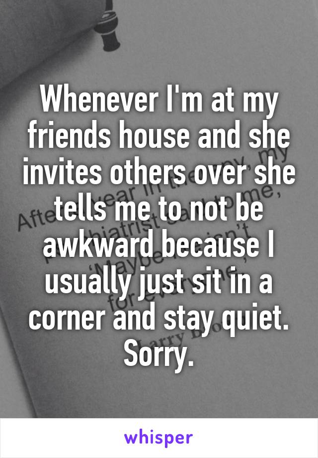 Whenever I'm at my friends house and she invites others over she tells me to not be awkward because I usually just sit in a corner and stay quiet. Sorry.