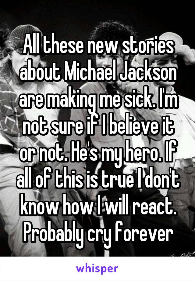 All these new stories about Michael Jackson are making me sick. I'm not sure if I believe it or not. He's my hero. If all of this is true I don't know how I will react. Probably cry forever