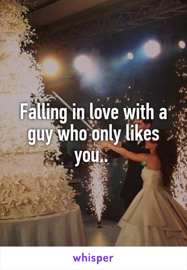 Falling in love with a guy who only likes you.. 