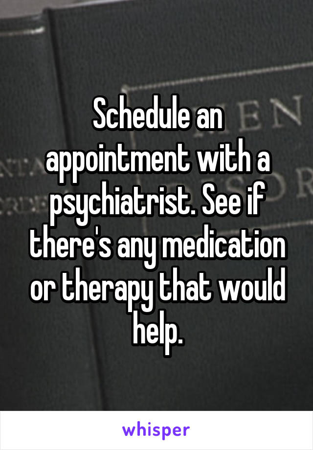 Schedule an appointment with a psychiatrist. See if there's any medication or therapy that would help.