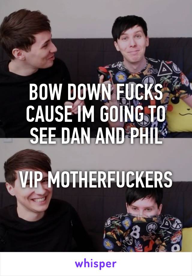 BOW DOWN FUCKS CAUSE IM GOING TO SEE DAN AND PHIL

VIP MOTHERFUCKERS