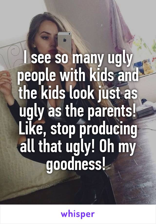 I see so many ugly people with kids and the kids look just as ugly as the parents! Like, stop producing all that ugly! Oh my goodness! 