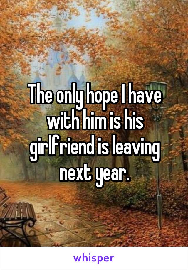 The only hope I have with him is his girlfriend is leaving next year.