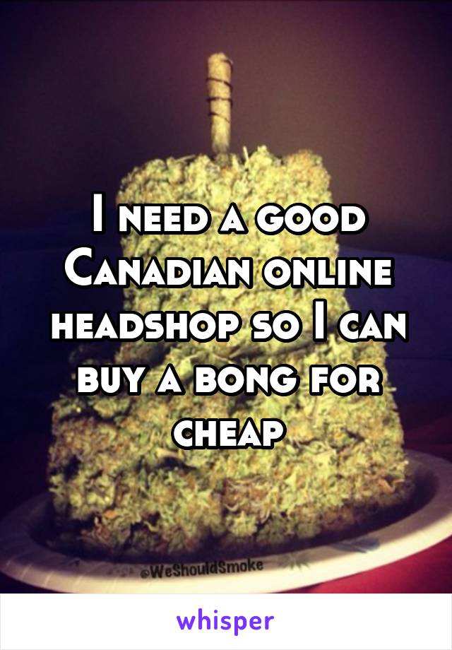 I need a good Canadian online headshop so I can buy a bong for cheap