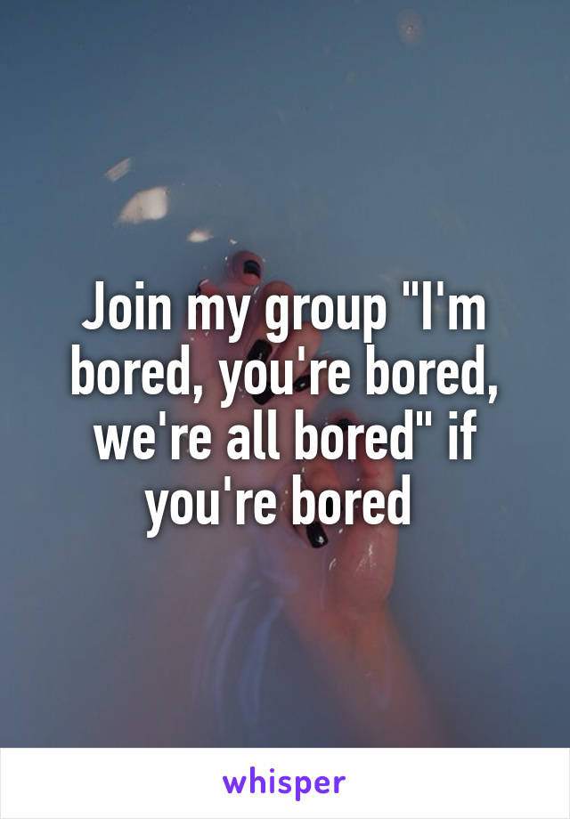 Join my group "I'm bored, you're bored, we're all bored" if you're bored 